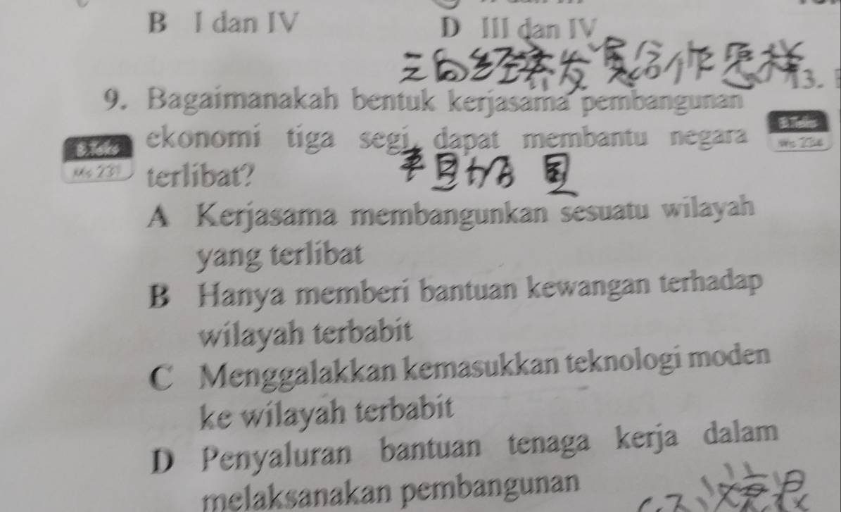 B I dan IV D III dan IV
13.
9. Bagaimanakah bentuk kerjasama pembangunan
B.isks ekonomi tiga segi dapat membantu negara BTels
nXs 237 terlibat?
A Kerjasama membangunkan sesuatu wilayah
yang terlibat
B Hanya memberi bantuan kewangan terhadap
wilayah terbabit
C Menggalakkan kemasukkan teknologi moden
ke wilayah terbabit
D Penyaluran bantuan tenaga kerja dalam
melaksanakan pembangunan