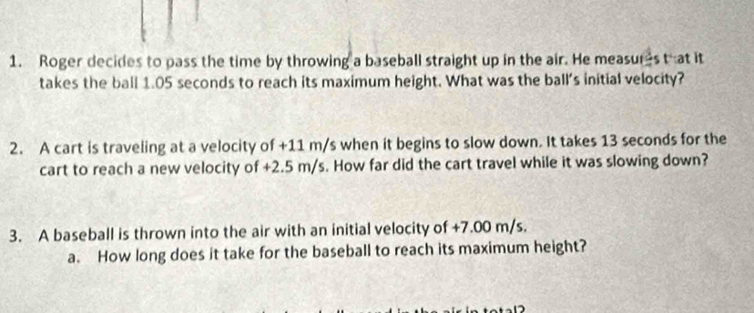 Roger decides to pass the time by throwing a baseball straight up in the air. He measures that it 
takes the ball 1.05 seconds to reach its maximum height. What was the ball's initial velocity? 
2. A cart is traveling at a velocity of +11 m/s when it begins to slow down. It takes 13 seconds for the 
cart to reach a new velocity of +2.5 m/s. How far did the cart travel while it was slowing down? 
3. A baseball is thrown into the air with an initial velocity of +7.00 m/s. 
a. How long does it take for the baseball to reach its maximum height?