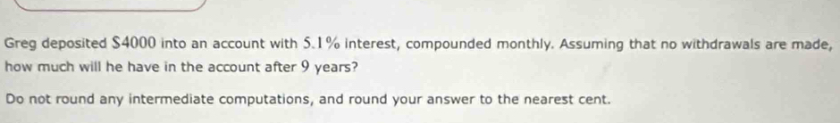 Greg deposited $4000 into an account with 5.1% interest, compounded monthly. Assuming that no withdrawals are made, 
how much will he have in the account after 9 years? 
Do not round any intermediate computations, and round your answer to the nearest cent.