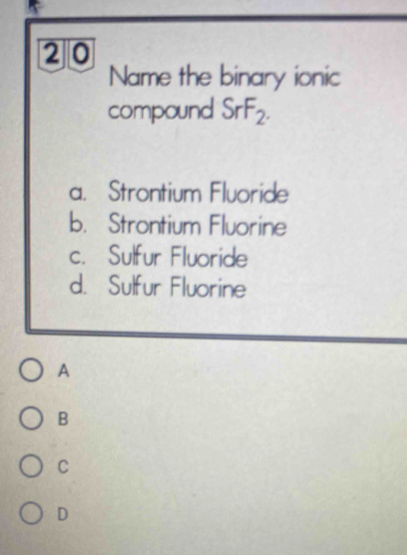 Name the binary ionic
compound SrF_2.
a. Strontium Fluoride
b. Strontium Fluorine
c. Sulfur Fluoride
d. Sulfur Fluorine
A
B
C
D