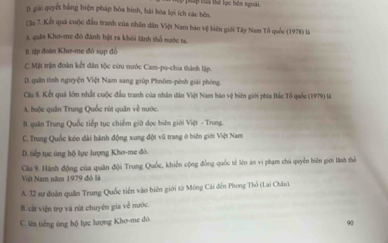 háp ủ a thể lực bên ngoài.
D. giải quyết bằng biện pháp hòa bình, hải hòa lợi ích các bên.
Cầu 7. Kết quả cuộc đầu tranh của nhân dân Việt Nam báo vệ biên giới Tây Nam Tổ quốc (1978) là
A. quân Khơ-me đô đánh bật ra khỏi lãnh thổ nước ta.
B. tập đoàn Khơ-me đô sụp đồ
C. Mặt trận đoàn kết dân tộc cứu nước Cam-pu-chia thành lập.
D. quân tỉnh nguyện Việt Nam sang giúp Phnõm-pênh giải phóng.
Câu 8. Kết quả lớn nhất cuộc đấu tranh của nhân dân Việt Nam bào vệ biên giới phía Bắc Tổ quốc (1979) là
A. buộc quân Trung Quốc rút quân về nước.
B. quân Trung Quốc tiếp tục chiếm giữ đọc biên giới Việt - Trung.
C. Trung Quốc kéo dài hành động xung đột vũ trang ở biên giới Việt Nam
D. tiếp tục ủng hộ lực lượng Khơ-me đỏ.
Câu 9. Hành động của quân đội Trung Quốc, khiến cộng đồng quốc tế lên án vi phạm chủ quyền biên giới lãnh thổ
Việt Nam năm 1979 đô là
A. 32 sư đoàn quân Trung Quốc tiến vào biên giới từ Móng Cái đến Phong Thổ (Lai Châu).
B. cất viện trợ và rút chuyên gia về nước.
C. lên tiếng ủng hộ lực lượng Khơ-me đỏ.
90