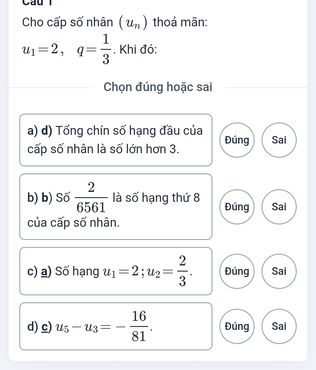 a u
Cho cấp số nhân (u_n) thoả mãn:
u_1=2, q= 1/3 . Khi đó:
Chọn đúng hoặc sai
a) d) Tổng chín số hạng đầu của
Đúng Sai
cấp số nhân là số lớn hơn 3.
b) b) Số  2/6561  là số hạng thứ 8
Đúng Sai
của cấp số nhân.
c) a) Số hạng u_1=2; u_2= 2/3 . Đúng Sai
d) c) u_5-u_3=- 16/81 . Đúng Sai