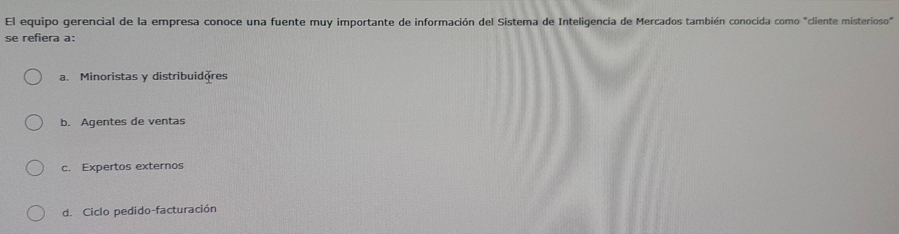 El equipo gerencial de la empresa conoce una fuente muy importante de información del Sistema de Inteligencia de Mercados también conocida como "cliente misterioso”
se refiera a:
a. Minoristas y distribuidores
b. Agentes de ventas
c. Expertos externos
d. Ciclo pedido-facturación