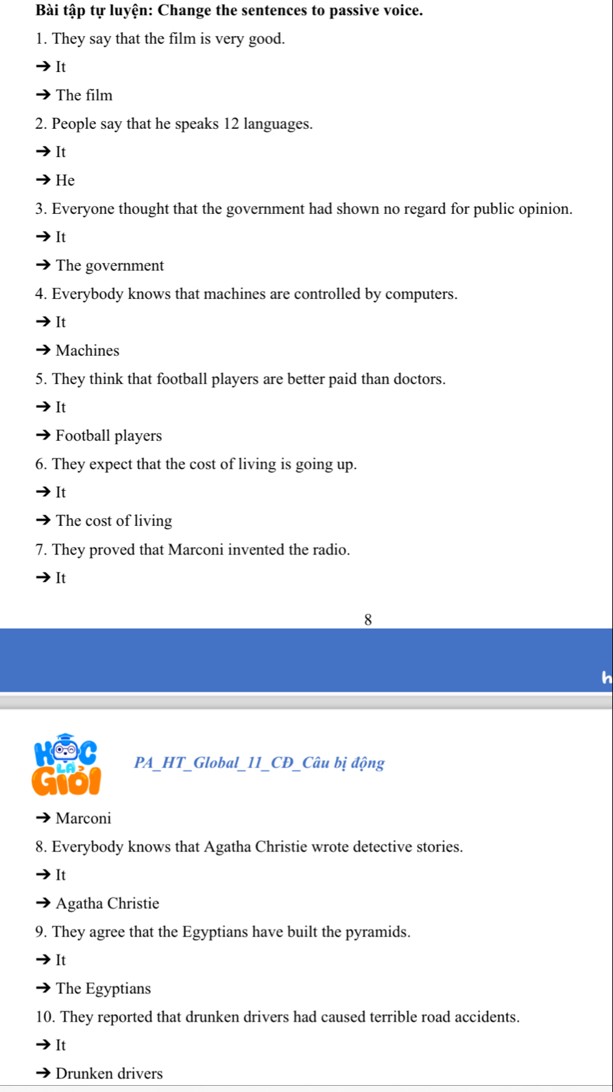 Bài tập tự luyện: Change the sentences to passive voice.
1. They say that the film is very good.
It
The film
2. People say that he speaks 12 languages.
It
He
3. Everyone thought that the government had shown no regard for public opinion.
It
The government
4. Everybody knows that machines are controlled by computers.
It
Machines
5. They think that football players are better paid than doctors.
It
Football players
6. They expect that the cost of living is going up.
It
The cost of living
7. They proved that Marconi invented the radio.
It
8
cio PA_HT_Global_11_CĐ_Câu bị động
Marconi
8. Everybody knows that Agatha Christie wrote detective stories.
It
Agatha Christie
9. They agree that the Egyptians have built the pyramids.
It
The Egyptians
10. They reported that drunken drivers had caused terrible road accidents.
It
Drunken drivers