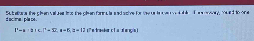 Substitute the given values into the given formula and solve for the unknown variable. If necessary, round to one 
decimal place.
P=a+b+c; P=32, a=6, b=12 (Perimeter of a triangle)