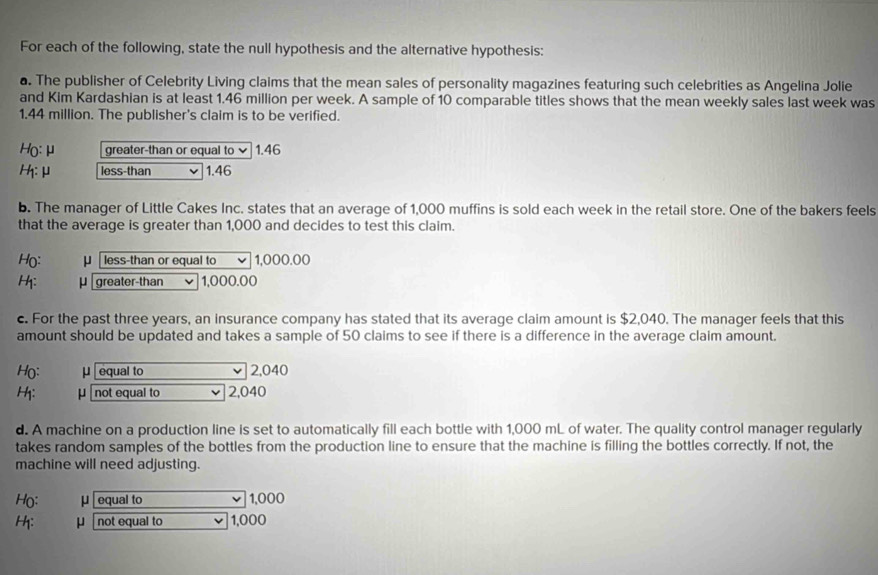 For each of the following, state the null hypothesis and the alternative hypothesis: 
a. The publisher of Celebrity Living claims that the mean sales of personality magazines featuring such celebrities as Angelina Jolie 
and Kim Kardashian is at least 1.46 million per week. A sample of 10 comparable titles shows that the mean weekly sales last week was
1.44 million. The publisher's claim is to be verified. 
Ho: μ greater-than or equal to 1.46
: μ less-than 1.46
b. The manager of Little Cakes Inc. states that an average of 1,000 muffins is sold each week in the retail store. One of the bakers feels 
that the average is greater than 1,000 and decides to test this claim. 
Họ: μ less-than or equal to 1,000.00
H: μ greater-than 1,000.00
c. For the past three years, an insurance company has stated that its average claim amount is $2,040. The manager feels that this 
amount should be updated and takes a sample of 50 claims to see if there is a difference in the average claim amount.
Họ: μ equal to v 2,040
H: μ not equal to ν 2,040
d. A machine on a production line is set to automatically fill each bottle with 1,000 mL of water. The quality control manager regularly 
takes random samples of the bottles from the production line to ensure that the machine is filling the bottles correctly. If not, the 
machine will need adjusting. 
H(: μ equal to 1,000
H: μ not equal to 1,000