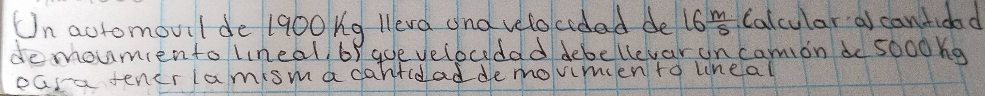 Un aotomouil de 1900 ng leva and velocodad de 16 m/s  Calcular a canfidad 
demoumento lineal. 6f aoe velocedad debellevar on camion de 5000ng
easa tener lamisma dantcdad de movimien to line al