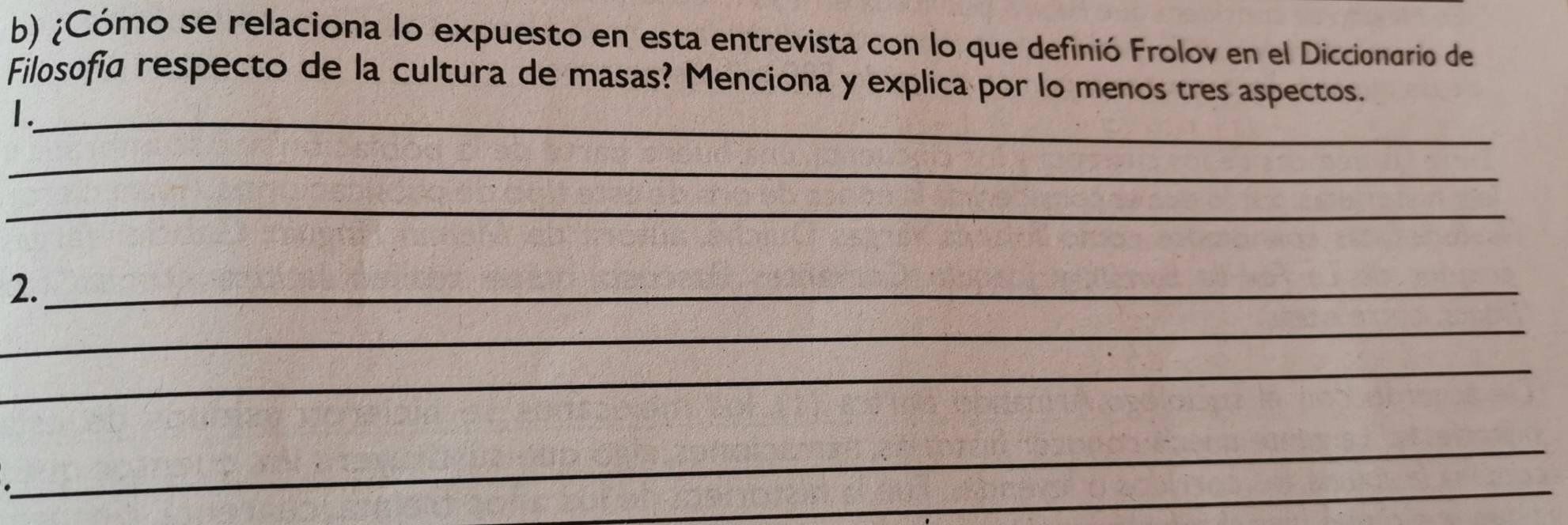 ¿Cómo se relaciona lo expuesto en esta entrevista con lo que definió Frolov en el Diccionario de 
Filosofia respecto de la cultura de masas? Menciona y explica por lo menos tres aspectos. 
1._ 
_ 
_ 
2._ 
_ 
_ 
_ 
_ 
_