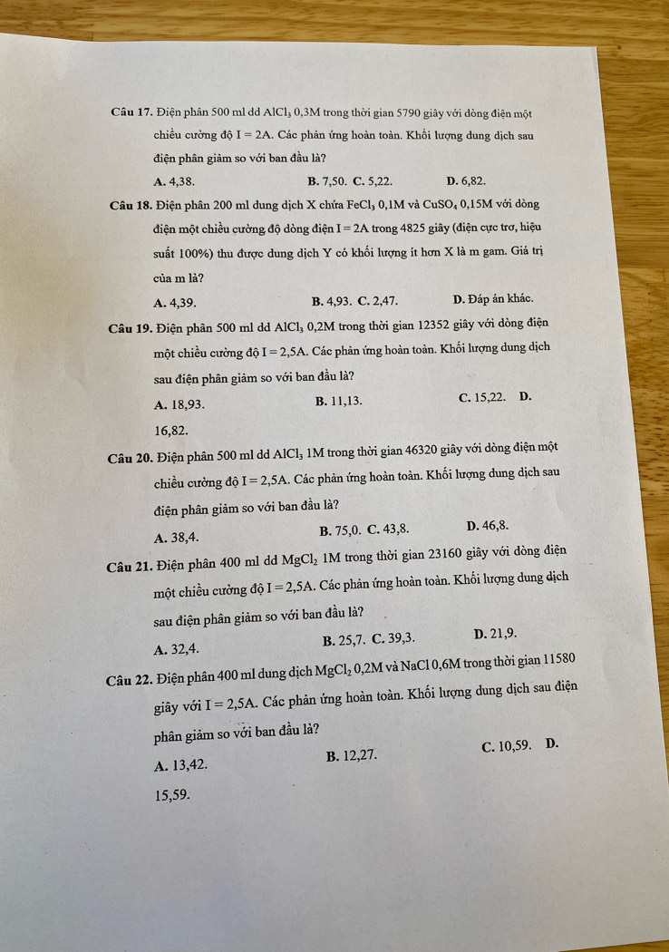 Điện phân 500 ml dd AICI 3 0,3M trong thời gian 5790 giây với dòng điện một
chiều cường độ I=2A. Các phản ứng hoàn toàn. Khổi lượng dung dịch sau
điện phân giảm so với ban đầu là?
A. 4,38. B. 7,50. C. 5,22. D. 6,82.
Câu 18. Điện phân 200 ml dung dịch X chứa FeCl₃ 0,1M và CuSO₄ 0,15M với dòng
điện một chiều cường độ dòng điện I=2A trong 4825 giây (điện cực trợ, hiệu
suất 100%) thu được dung dịch Y có khối lượng ít hơn X là m gam. Giá trị
của m là?
A. 4,39. B. 4,93. C. 2,47. D. Đáp án khác.
Câu 19. Điện phân 500 ml dd AlCl₃ 0,2M trong thời gian 12352 giây với dòng điện
một chiều cường độ I=2,5A A. Các phản ứng hoàn toàn. Khối lượng dung dịch
sau điện phân giảm so với ban đầu là?
A. 18,93. B. 11,13. C. 15,22. D.
16,82.
Câu 20. Điện phân 500 ml dd AlCl₃ 1M trong thời gian 46320 giây với dòng điện một
chiều cường độ I=2,5A 1. Các phản ứng hoàn toàn. Khối lượng dung dịch sau
điện phân giảm so với ban đầu là?
A. 38,4. B. 75,0. C. 43,8. D. 46,8.
Câu 21. Điện phân 400 ml dd MgCl_2 M trong thời gian 23160 giây với dòng điện
một chiều cường độ I=2,5A.. Các phản ứng hoàn toàn. Khối lượng dung dịch
sau điện phân giảm so với ban đầu là?
A. 32,4. B. 25,7. C. 39,3. D. 21,9.
Câu 22. Điện phân 400 ml dung dịch MgCl_20,2M I và NaCl 0,6M trong thời gian 11580
giây với I=2,5A. Các phản ứng hoàn toàn. Khối lượng dung dịch sau điện
phân giảm so với ban đầu là?
A. 13,42. B. 12,27. C. 10,59. D.
15,59.