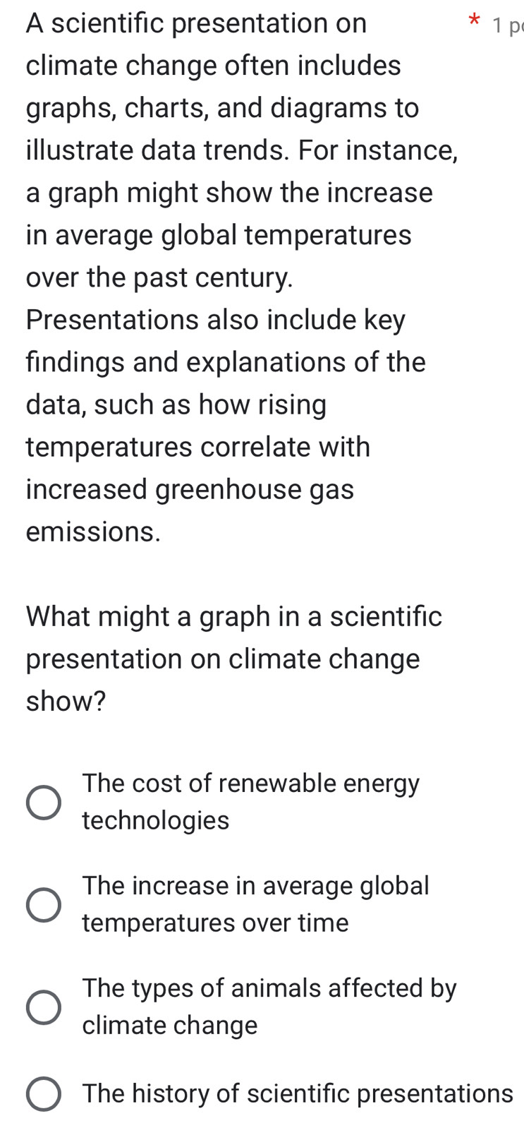 A scientific presentation on 1 p
climate change often includes
graphs, charts, and diagrams to
illustrate data trends. For instance,
a graph might show the increase
in average global temperatures
over the past century.
Presentations also include key
findings and explanations of the
data, such as how rising
temperatures correlate with
increased greenhouse gas
emissions.
What might a graph in a scientific
presentation on climate change
show?
The cost of renewable energy
technologies
The increase in average global
temperatures over time
The types of animals affected by
climate change
The history of scientific presentations