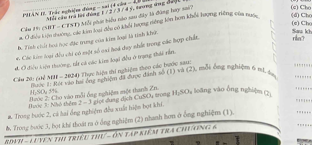 PHÀN II. Trắc nghiệm đúng - sai (4 câu - 4,0 
Mỗi cầu trã lời đúng 1 / 2 / 3 / 4 ý, tương ứng được 
Câu 19: (SBT - CTST) Mỗi phát biểu nào sau đây là đúng hay sai? 
(c) Cho 
(e) Cho 
a. Ở điều kiện thường, các kim loại đều có khối lượng riêng lớn hơn khối lượng riêng của nước. 
(d) Cho 
b. Tính chất hoá học đặc trưng của kim loại là tính khử. 
Sau kh 
c. Các kim loại đều chỉ có một số oxi hoá duy nhất trong các hợp chất. 
rán? 
đ. Ở điều kiện thường, tất cả các kim loại đều ở trạng thái rấn. 
Câu 20: (Đề MH - 2024) Thực hiện thí nghiệm theo các bước sau: 
Bước 1: Rót vào hai ống nghiệm đã được đánh số (1) và (2), mỗi ống nghiệm 6 mL duy '
H_2SO_4 5%. 
Bước 2: Cho vào mỗi ống nghiệm một thanh Zn. 
Bước 3: Nhỏ thêm 2 - 3 giọt dung dịch C v_uSO_4 trong H_2SO_4 loãng vào ống nghiệm (2). 
` ` ! : 
a. Trong bước 2, cả hai ống nghiệm đều xuất hiện bọt khí. 
b. Trong bước 3, bọt khí thoát ra ở ống nghiệm (2) nhanh hơn ở ống nghiệm (1). 
BDVH - LUYệN THI triều tHư - ôn táp kIêM TRA Chương 6
e