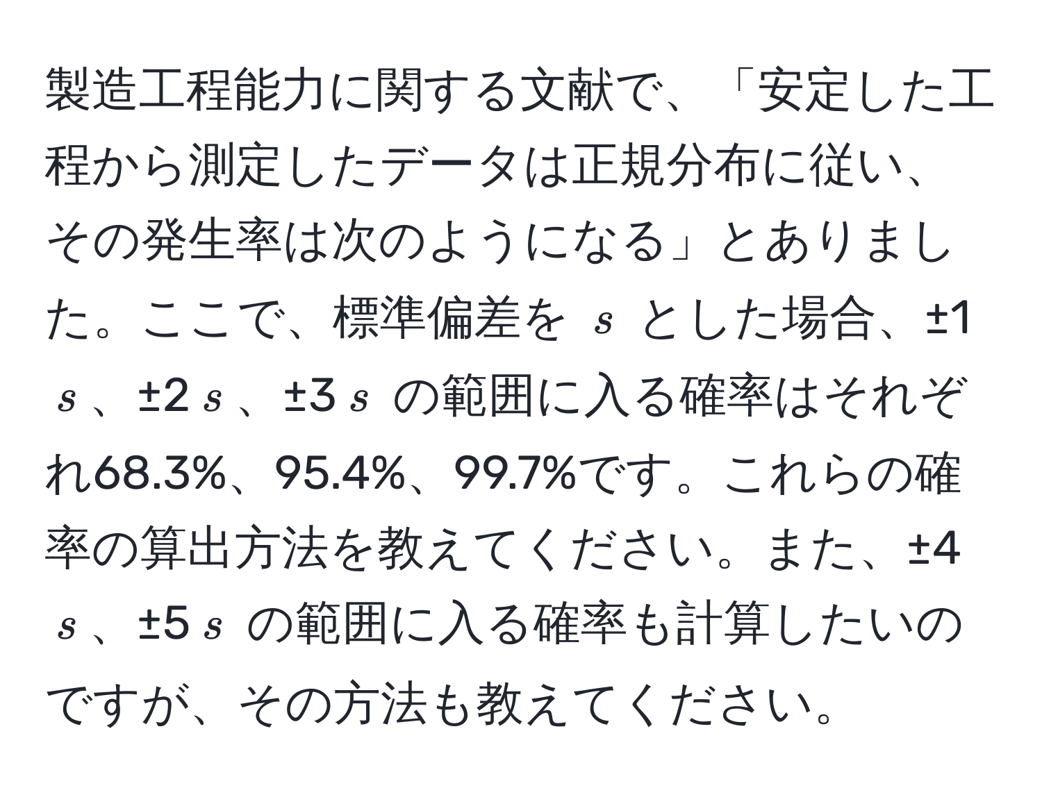 製造工程能力に関する文献で、「安定した工程から測定したデータは正規分布に従い、その発生率は次のようになる」とありました。ここで、標準偏差を $s$ とした場合、±1$s$、±2$s$、±3$s$ の範囲に入る確率はそれぞれ68.3%、95.4%、99.7%です。これらの確率の算出方法を教えてください。また、±4$s$、±5$s$ の範囲に入る確率も計算したいのですが、その方法も教えてください。