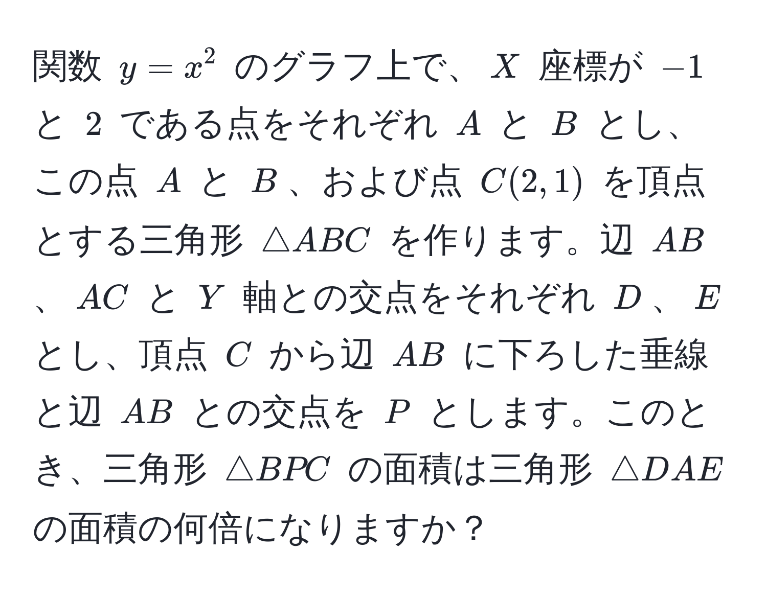 関数 $y = x^2$ のグラフ上で、$X$ 座標が $-1$ と $2$ である点をそれぞれ $A$ と $B$ とし、この点 $A$ と $B$、および点 $C(2, 1)$ を頂点とする三角形 $△ABC$ を作ります。辺 $AB$、$AC$ と $Y$ 軸との交点をそれぞれ $D$、$E$ とし、頂点 $C$ から辺 $AB$ に下ろした垂線と辺 $AB$ との交点を $P$ とします。このとき、三角形 $△BPC$ の面積は三角形 $△DAE$ の面積の何倍になりますか？