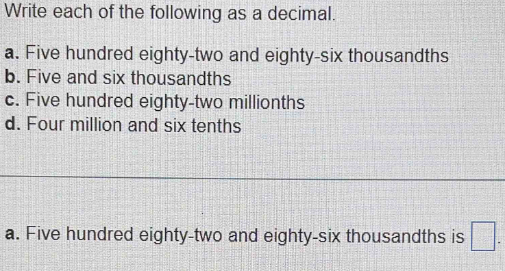 Write each of the following as a decimal. 
a. Five hundred eighty-two and eighty-six thousandths 
b. Five and six thousandths 
c. Five hundred eighty-two millionths 
d. Four million and six tenths 
a. Five hundred eighty-two and eighty-six thousandths is □.