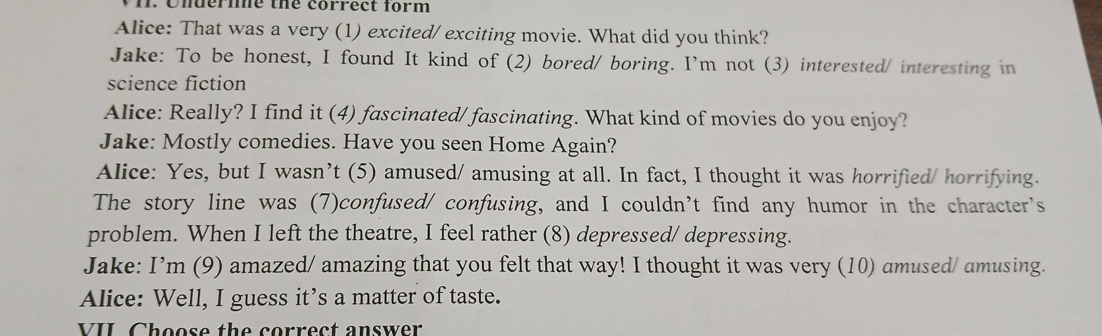 Underle the correct form 
Alice: That was a very (1) excited/ exciting movie. What did you think? 
Jake: To be honest, I found It kind of (2) bored/ boring. I'm not (3) interested/ interesting in 
science fiction 
Alice: Really? I find it (4) fascinated/ fascinating. What kind of movies do you enjoy? 
Jake: Mostly comedies. Have you seen Home Again? 
Alice: Yes, but I wasn’t (5) amused/ amusing at all. In fact, I thought it was horrified/ horrifying. 
The story line was (7)confused/ confusing, and I couldn’t find any humor in the character's 
problem. When I left the theatre, I feel rather (8) depressed/ depressing. 
Jake: I’m (9) amazed/ amazing that you felt that way! I thought it was very (10) amused/ amusing. 
Alice: Well, I guess it’s a matter of taste. 
VII Choose the correct answer