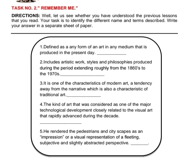 TASK NO. 2.” REMEMBER ME.” 
DIRECTIONS: Well, let us see whether you have understood the previous lessons 
that you read. Your task is to identify the different name and terms described. Write 
your answer in a separate sheet of paper. 
1.Defined as a any form of an art in any medium that is 
produced in the present day._ 
2.Includes artistic work, styles and philosophies produced 
during the period extending roughly from the 1860's to 
the 1970s._ 
3.It is one of the characteristics of modern art, a tendency 
away from the narrative which is also a characteristic of 
traditional art._ 
4.The kind of art that was considered as one of the major 
technological development closely related to the visual art 
that rapidly advanced during the decade. 
_ 
5.He rendered the pedestrians and city scapes as an 
“impression” or a visual representation of a fleeting, 
subjective and slightly abstracted perspective. _.