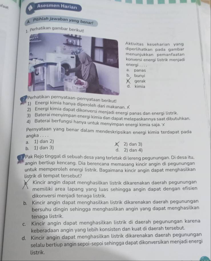 faat
Asesmen Harian
A. Pilihlah jawaban yang benar!
. Perhatikan gambar berikut
Aktivitas keseharian yang
diperlihatkan pada gambar
menunjukkan pemanfaatan
konversi energi listrik menjadi
energi . . . .
a. panas
b. bunyi
gerak
d. kimia
Perhatian pernyataan-pernyataan berikut!
1) Energi kimia hanya diperoleh dari makanan. X
2) Energi kimia dapat dikonversi menjadi energi panas dan energi listrik.
3) Baterai menyimpan energi kimia dan dapat melepaskannya saat dibutuhkan.
4) Baterai berfungsi hanya untuk menyimpan energi kimia saja. ㄨ
Pernyataan yang benar dalam mendeskripsikan energi kimia terdapat pada
angka . . . .
a. 1) dan 2) 2) dan 3)
A
b. 1) dan 3) d. 2) dan 4)
3. Pak Rejo tinggal di sebuah desa yang terletak di lereng pegunungan. Di desa itu,
angin bertiup kencang. Dia berencana memasang kincir angin di pegunungan
untuk memperoleh energi listrik. Bagaimana kincir angin dapat menghasilkan
listrik di tempat tersebut?
Kincir angin dapat menghasilkan listrik dikarenakan daerah pegunungan
memiliki area lapang yang luas sehingga angin dapat dengan efisien
dikonversi menjadi tenaga listrik.
b. Kincir angin dapat menghasilkan listrik dikarenakan daerah pegunungan
bersuhu dingin sehingga menghasilkan angin yang dapat menghasilkan
tenaga listrik.
c. Kincir angin dapat menghasilkan listrik di daerah pegunungan karena
keberadaan angin yang lebih konsisten dan kuat di daerah tersebut.
d. Kincir angin dapat menghasilkan listrik dikarenakan daerah pegunungan
selalu bertiup angin sepoi-sepoi sehingga dapat dikonversikan menjadi energi
listrik.