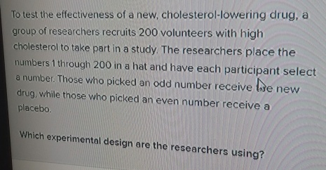 To test the effectiveness of a new, cholesterol-lowering drug, a 
group of researchers recruits 200 volunteers with high 
cholesterol to take part in a study. The researchers place the 
numbers 1 through 200 in a hat and have each participant select 
a number. Those who picked an odd number receive te new 
drug, while those who picked an even number receive a 
placebo. 
Which experimental design are the researchers using?