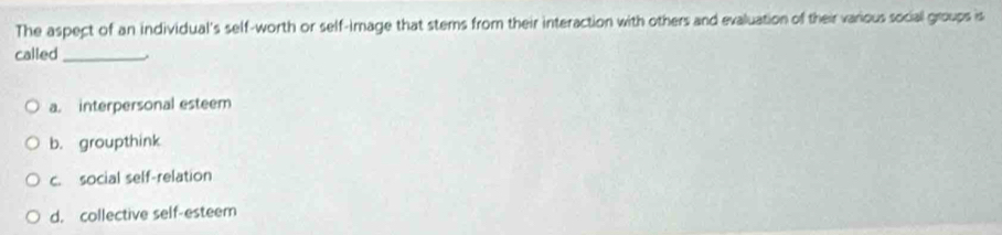 The aspect of an individual's self-worth or self-image that stems from their interaction with others and evaluation of their various social groups is
called_
a. interpersonal esteem
b. groupthink
c. social self-relation
d. collective self-esteem