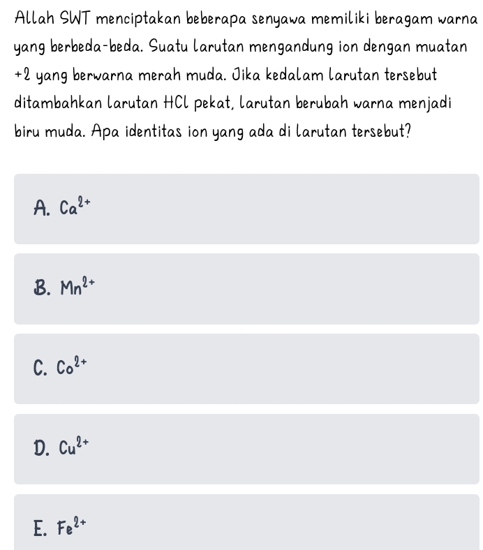 Allah SWT menciptakan beberapa senyawa memiliki beragam warna
yang berbeda-beda. Suatu larutan mengandung ion dengan muatan
+2 yang berwarna merah muda. Jika kedalam larutan tersebut
ditambahkan larutan HCl pekat, larutan berubah warna menjadi
biru muda. Apa identitas ion yang ada di larutan tersebut?
A. Ca^(2+)
B. Mn^(2+)
C. Co^(2+)
D. Cu^(2+)
E. Fe^(2+)