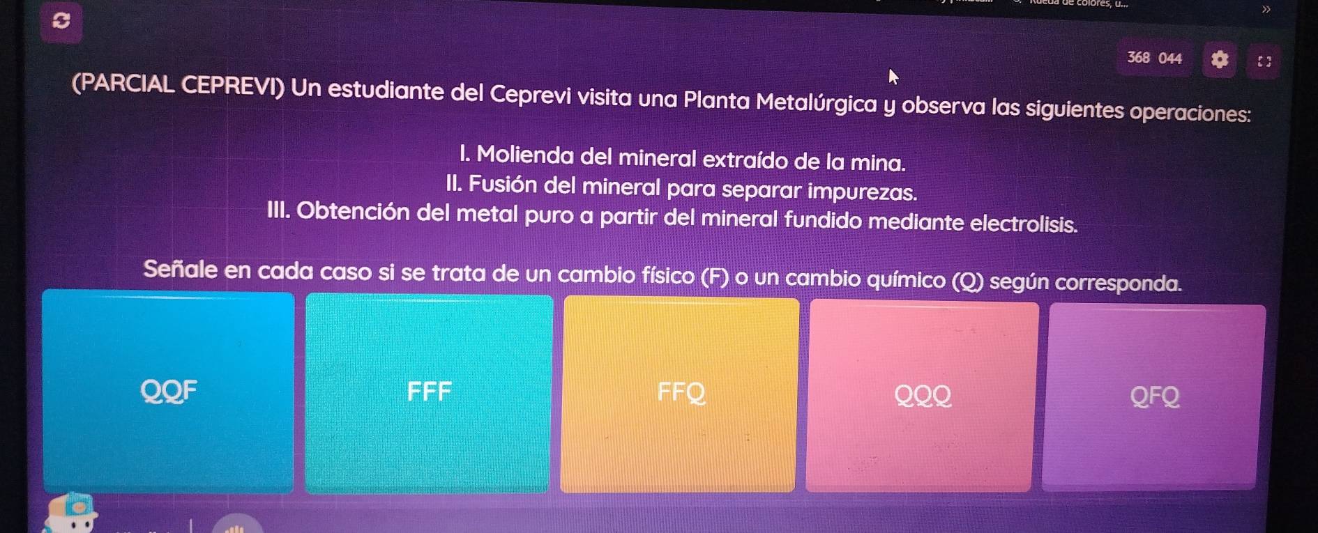 » 
368 044  
(PARCIAL CEPREVI) Un estudiante del Ceprevi visita una Planta Metalúrgica y observa las siguientes operaciones: 
I. Molienda del mineral extraído de la mina. 
II. Fusión del mineral para separar impurezas. 
III. Obtención del metal puro a partir del mineral fundido mediante electrolisis. 
Señale en cada caso si se trata de un cambio físico (F) o un cambio químico (Q) según corresponda.
=EF
FFQ
QQF QQQ QFQ