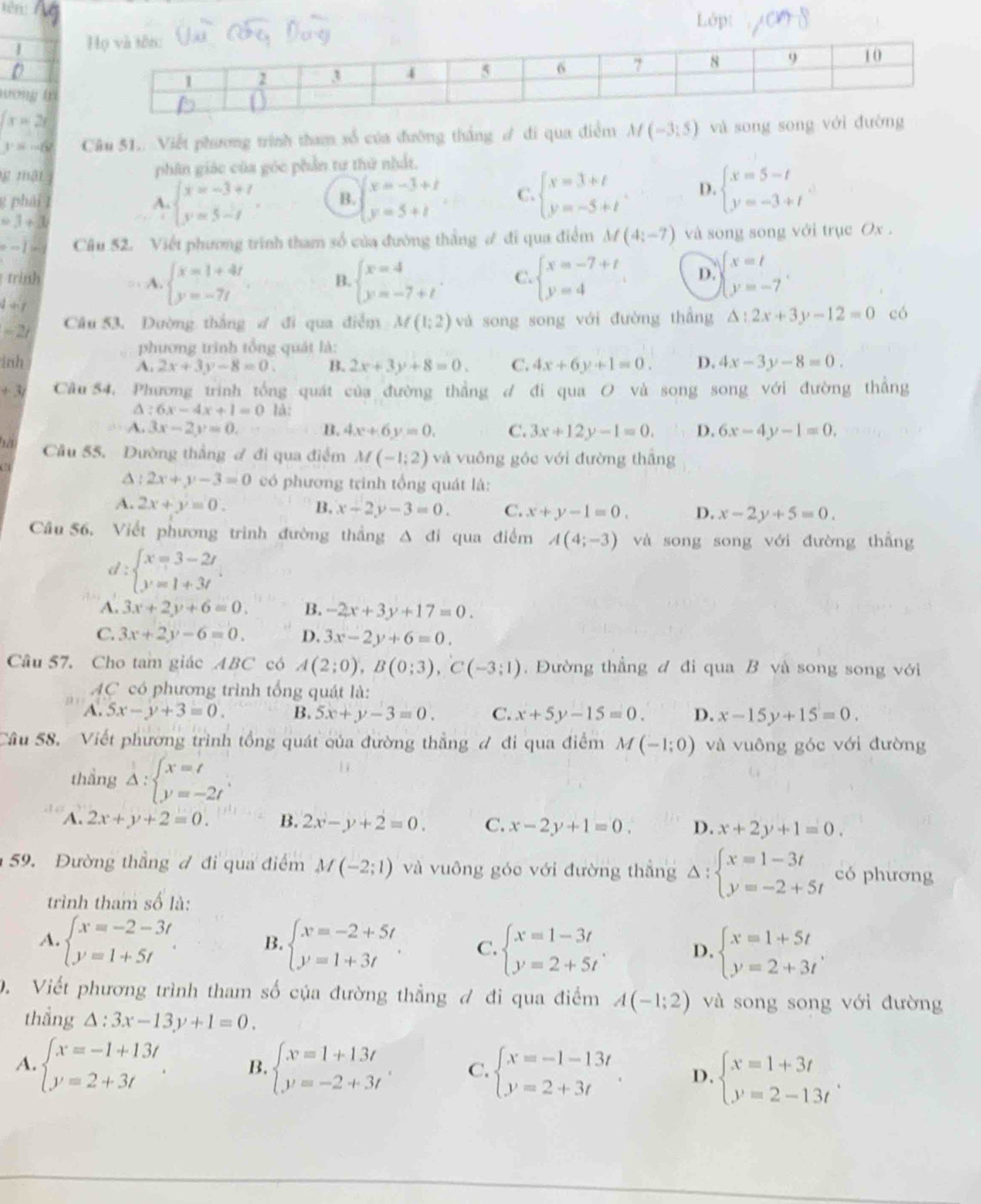 tên:
Lôp:
D
tơng tà
x=2x
y=-6 Câu 51.. Viết phương trình tham số của đường thắng ư đi qua điểm M(-3:5) và song song với đường
ự mật phân giác của góc phần tư thứ nhất.
g phái A. beginarrayl x=-3+t y=5-tendarray. B. beginarrayl x=-3+t y=5+tendarray. C. beginarrayl x=3+t y=-5+tendarray. D. beginarrayl x=5-t y=-3+tendarray. .
=1+3
e=1in Câu 52. Viết phương trình tham số của đường thắng ư đi qua điểm M(4;-7) và song song với trục Ox .
trình B. beginarrayl x=4 y=-7+tendarray. . C. beginarrayl x=-7+t y=4endarray. D. beginarrayl x=t y=-7endarray. .
A. beginarrayl x=1+4t y=-7tendarray.
1= hy
- 2/
Câu 53. Dường thắng ư đi qua điễm M(1;2) và song song với đường thắng △ :2x+3y-12=0 có
phương trình tổng quát là:
inh C. 4x+6y+1=0. D. 4x-3y-8=0.
A. 2x+3y-8=0. B. 2x+3y+8=0.
+3/ Câu 54. Phương trinh tổng quát của đường thẳng d đi qua O và song song với đường thắng
:6x-4x+1=0 là:
A. 3x-2y=0. B. 4x+6y=0. C. 3x+12y-1=0. D. 6x-4y-1=0,
Câu 55, Dường thắng ợ đi qua điểm M(-1;2) và vuông góc với đường thắng
A : 2x+y-3=0 có phương trình tổng quát là:
A. 2x+y=0. B. x-2y-3=0. C. x+y-1=0. D. x-2y+5=0.
Câu 56. Viết phương trình đường thắng Δ đi qua điểm A(4;-3) và song song với đường thẳng
d : beginarrayl x=3-2r y=1+3tendarray.
A. 3x+2y+6=0. B. -2x+3y+17=0.
C. 3x+2y-6=0. D. 3x-2y+6=0.
Câu 57, Cho tam giác ABC có A(2;0),B(0;3),C(-3;1) ,  Đường thẳng đ đi qua B và song song với
AC có phương trình tổng quát là:
A. 5x-y+3=0. B. 5x+y-3=0. C. x+5y-15=0. D. x-15y+15=0.
Câu 58. Viết phương trình tổng quát của đường thẳng ợ đi qua điểm M(-1;0) và vuông góc với đường
thầng Delta :beginarrayl x=t y=-2tendarray. .
A. 2x+y+2=0. B. 2x-y+2=0. C. x-2y+1=0. D. x+2y+1=0.
59. Đường thẳng ư đi qua điểm M(-2;1) và vuông góc với đường thắng Delta :beginarrayl x=1-3t y=-2+5tendarray. có phương
trình tham số là:
A. beginarrayl x=-2-3t y=1+5tendarray. . beginarrayl x=-2+5t y=1+3tendarray. C. beginarrayl x=1-3t y=2+5tendarray. . beginarrayl x=1+5t y=2+3tendarray. .
B.
D.
0. Viết phương trình tham số của đường thẳng ơ đi qua điểm A(-1;2) và song song với đường
thắng △ :3x-13y+1=0.
A. beginarrayl x=-1+13t y=2+3tendarray. . B beginarrayl x=1+13t y=-2+3tendarray. C. beginarrayl x=-1-13t y=2+3tendarray. D. beginarrayl x=1+3t y=2-13tendarray. .