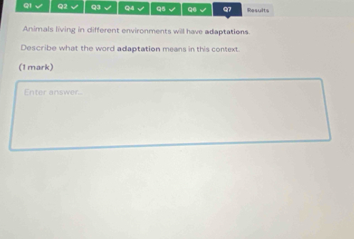 √ Q5 √ Q6 √ Q7 Results 
Animals living in different environments will have adaptations. 
Describe what the word adaptation means in this context. 
(1 mark) 
Enter answer...