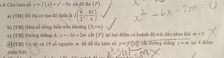 1 4: Cho hàm số y=f(x)=x^2-9x có đồ thị (P). 
a) [TH] Đồ thị có tọa độ đỉnh là I( 9/2 ;- 81/4 )
b) [TH] Hàm số đồng biến trên khoảng (5;+∈fty )
c) [TH] Đường thắng △ :y=-3x+2m cắt (P) tại hai điểm có hoành độ trái dấu nhau khi m<0</tex> 
d) [TH] Có tất cả 19 số nguyên m đề đồ thị hàm số y=f(|x|) cắt đường thăng y=m tại 4 điểm 
phân biệt.