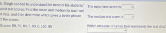 Mr. Singh needed to understand the trend of his students' The mean test score is □
atest test scores. Find the mean and median for each set 
of data, and then determine which gives a better picture The median test score is □ 
of the scores. 
Scores: 89, 99, 80, 5, 90, 0, 100, 95 Which measure of center best represents the test data
□ (-18