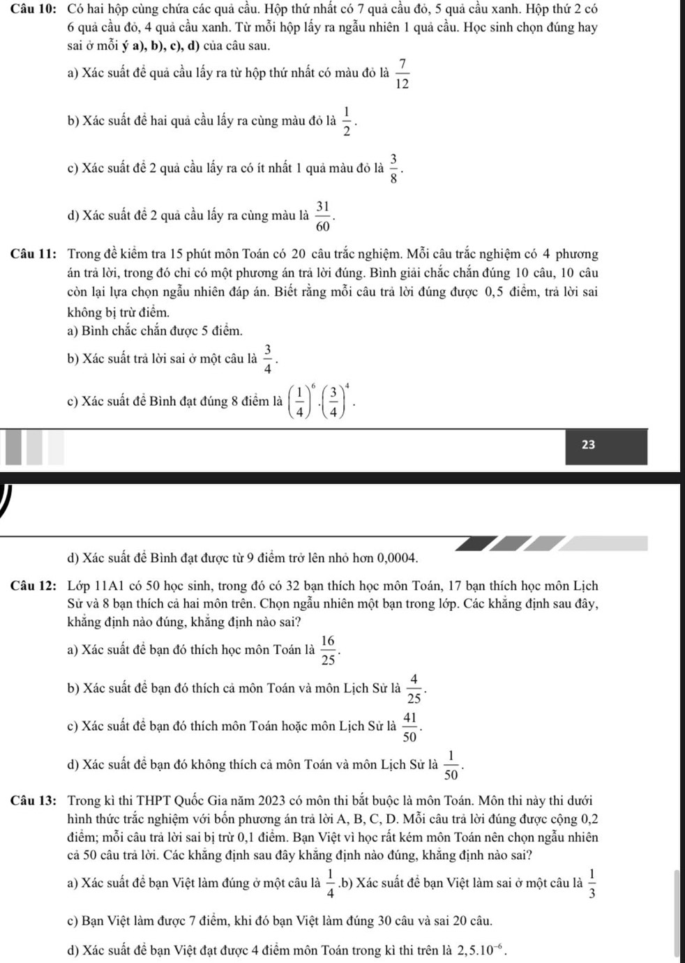Có hai hộp cùng chứa các quả cầu. Hộp thứ nhất có 7 quả cầu đỏ, 5 quả cầu xanh. Hộp thứ 2 có
6 quả cầu đỏ, 4 quả cầu xanh. Từ mỗi hộp lấy ra ngẫu nhiên 1 quả cầu. Học sinh chọn đúng hay
sai ở mỗi ý a), b), c), d) của câu sau.
a) Xác suất đề quả cầu lấy ra từ hộp thứ nhất có màu đỏ là  7/12 
b) Xác suất đề hai quả cầu lấy ra cùng màu đỏ là  1/2 .
c) Xác suất để 2 quả cầu lấy ra có ít nhất 1 quả màu đỏ là  3/8 .
d) Xác suất đề 2 quả cầu lấy ra cùng màu là  31/60 .
Câu 11: Trong đề kiểm tra 15 phút môn Toán có 20 câu trắc nghiệm. Mỗi câu trắc nghiệm có 4 phương
án trả lời, trong đó chỉ có một phương án trả lời đúng. Bình giải chắc chắn đúng 10 câu, 10 câu
còn lại lựa chọn ngẫu nhiên đáp án. Biết rằng mỗi câu trả lời đúng được 0,5 điềm, trả lời sai
không bị trừ điểm.
a) Bình chắc chắn được 5 điểm.
b) Xác suất trả lời sai ở một câu là  3/4 .
c) Xác suất để Bình đạt đúng 8 điểm là ( 1/4 )^6· ( 3/4 )^4.
23
d) Xác suất để Bình đạt được từ 9 điểm trở lên nhỏ hơn 0,0004.
Câu 12: Lớp 11A1 có 50 học sinh, trong đó có 32 bạn thích học môn Toán, 17 bạn thích học môn Lịch
Sử và 8 bạn thích cả hai môn trên. Chọn ngẫu nhiên một bạn trong lớp. Các khẳng định sau đây,
khẳng định nào đúng, khắng định nào sai?
a) Xác suất để bạn đó thích học môn Toán là  16/25 .
b) Xác suất đề bạn đó thích cả môn Toán và môn Lịch Sử là  4/25 .
c) Xác suất để bạn đó thích môn Toán hoặc môn Lịch Sử là  41/50 .
d) Xác suất để bạn đó không thích cả môn Toán và môn Lịch Sử là  1/50 .
Câu 13: Trong kì thi THPT Quốc Gia năm 2023 có môn thi bắt buộc là môn Toán. Môn thi này thi dưới
hình thức trắc nghiệm với bốn phương án trả lời A, B, C, D. Mỗi câu trả lời đúng được cộng 0,2
điểm; mỗi câu trả lời sai bị trừ 0,1 điểm. Bạn Việt vì học rất kém môn Toán nên chọn ngẫu nhiên
cả 50 câu trả lời. Các khẳng định sau đây khẳng định nào đúng, khẳng định nào sai?
a) Xác suất để bạn Việt làm đúng ở một câu là  1/4 .b) Xác suất để bạn Việt làm sai ở một câu là  1/3 
c) Bạn Việt làm được 7 điểm, khi đó bạn Việt làm đúng 30 câu và sai 20 câu.
d) Xác suất đề bạn Việt đạt được 4 điểm môn Toán trong kì thi trên là 2,5.10^(-6).