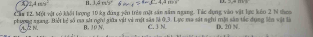 2,4m/s^2
B. 3.4m/s^2
L, 4,4m/s
Cầu 12. Một vật có khối lượng 10 kg đứng yên trên mặt sản năm ngang. Tác dụng vào vật lực kéo 2 N theo
phương ngang. Biết hệ số ma sát nghi giữa vật và mặt sản là 0, 3. Lực ma sát nghi mặt sản tác dụng lên vật là
A. 2 N. B. 10 N. C. 3 N. D. 20 N.