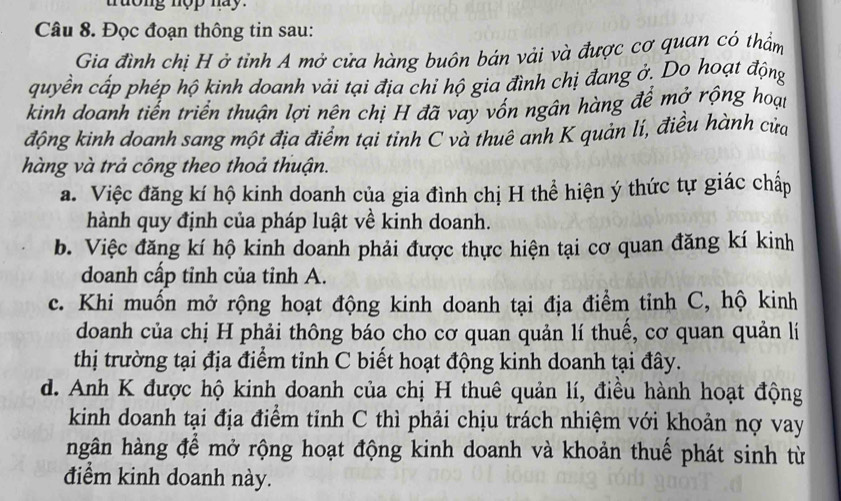 truong nop nay. 
Câu 8. Đọc đoạn thông tin sau: 
Gia đình chị H ở tỉnh A mở cửa hàng buôn bán vải và được cơ quan có thẩm 
quyền cấp phép hộ kinh doanh vải tại địa chỉ hộ gia đình chị đang ở. Do hoạt động 
kinh doanh tiến triển thuận lợi nên chị H đã vay vồn ngân hàng để mở rộng hoại 
động kinh doanh sang một địa điểm tại tinh C và thuê anh K quản lí, điều hành của 
hàng và trả công theo thoả thuận. 
a. Việc đăng kí hộ kinh doanh của gia đình chị H thể hiện ý thức tự giác chấp 
hành quy định của pháp luật về kinh doanh. 
b. Việc đăng kí hộ kinh doanh phải được thực hiện tại cơ quan đăng kí kinh 
doanh cấp tỉnh của tỉnh A. 
c. Khi muốn mở rộng hoạt động kinh doanh tại địa điểm tinh C, hộ kinh 
doanh của chị H phải thông báo cho cơ quan quản lí thuế, cơ quan quản lí 
thị trường tại địa điểm tỉnh C biết hoạt động kinh doanh tại đây. 
d. Anh K được hộ kinh doanh của chị H thuê quản lí, điều hành hoạt động 
kinh doanh tại địa điểm tinh C thì phải chịu trách nhiệm với khoản nợ vay 
ngân hàng để mở rộng hoạt động kinh doanh và khoản thuế phát sinh từ 
điểm kinh doanh này.