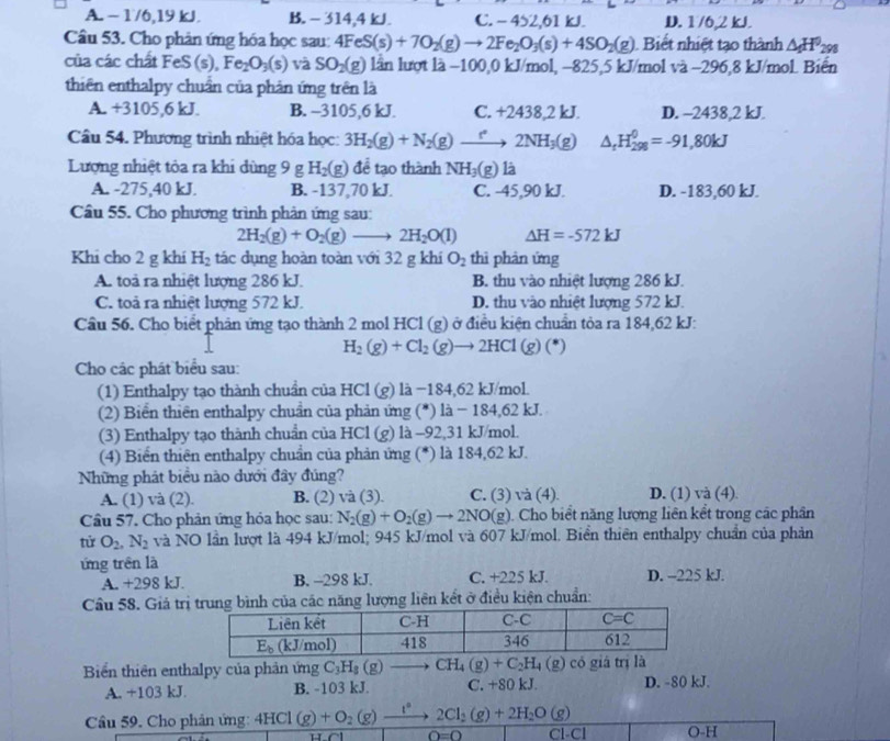 A. - 1/6,19 kJ. B. - 314,4 kJ. C. - 452,61 kJ. D. 1/6,2 kJ.
Câu 53. Cho phản ứng hóa học sau: 4FeS(s)+7O_2(g)to 2Fe_2O_3(s)+4SO_2(g) Biết nhiệt tạo thành △ _fH^0_298
của các chất FeS (s), Fe_2O_3(s) và SO_2(g) lần lượt là −100,0 kJ/mol, −825,5 kJ/mol và −296,8 kJ/mol. Biến
thiên enthalpy chuẩn của phản ứng trên là
A. +3105,6 kJ. B. -3105,6 kJ. C. +2438,2 kJ. D. ~2438,2 kJ.
Câu 54. Phương trình nhiệt hóa học: 3H_2(g)+N_2(g)to 2NH_3(g) △ _rH_(298)^0=-91,80kJ
Lượng nhiệt tỏa ra khi dùng 9gH_2(g) để tạo thành NH_3(g) là
A. -275,40 kJ. B. -137,70 kJ. C. -45,90 kJ. D. -183,60 kJ.
Cầu 55. Cho phương trình phản ứng sau:
2H_2(g)+O_2(g)to 2H_2O(l) △ H=-572kJ
Khi cho 2 g khi H_2 tác dụng hoàn toàn với 32 g khí O_2 thì phản ứng
A. toà ra nhiệt lượng 286 kJ. B. thu vào nhiệt lượng 286 kJ.
C. toả ra nhiệt lượng 572 kJ. D. thu vào nhiệt lượng 572 kJ.
Cầu 56. Cho biết phản ứng tạo thành 2 mol HCl (g) ở điều kiện chuẩn tỏa ra 184,62 kJ:
H_2(g)+Cl_2(g)to 2HCl(g)(*)
Cho các phát biểu sau:
(1) Enthalpy tạo thành chuẩn của HCl (g) là −184,62 kJ/mol.
(2) Biển thiên enthalpy chuẩn của phản ứng (*) là − 184,62 kJ.
(3) Enthalpy tạo thành chuẩn của HCl (g) là -92,31 kJ/mol.
(4) Biển thiên enthalpy chuẩn của phản ứng (*) là 184,62 kJ.
Những phát biểu nào dưới đây đúng?
A. (1) và (2). B. (2) và (3). C. (3) và (4) D. (1) và (4)
Câu 57. Cho phản ứng hóa học sau: N_2(g)+O_2(g)to 2NO(g). Cho biểt năng lượng liên kết trong các phân
tirO_2,N_2 và NO lần lượt là 494 kJ/mol; 945 kJ/mol và 607 kJ/mol. Biển thiên enthalpy chuẩn của phản
ứng trên là
A. +298 kJ. B. -298 kJ. C. +225 kJ. D. -225 kJ.
Câu 58. Giả trị năng lượng liên kết ở điều kiện chuẩn:
Biển thiên enthalpy của phản ứng C_3H_8(g)to CH_4(g)+C_2H_4(g) có giá trị là
A. +103 kJ. B. -103 kJ. C. +80 kJ. D. -80 kJ.
Câu 59. Cho phản ứng: 4HCl(g)+O_2(g)xrightarrow l° 2Cl_2(g)+2H_2O (g)
O=0 Cl-Cl O-H