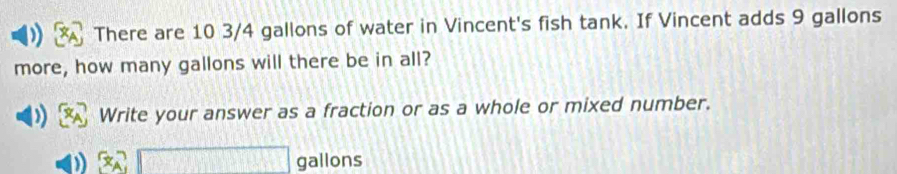 There are 10 3/4 gallons of water in Vincent's fish tank. If Vincent adds 9 gallons
more, how many gallons will there be in all? 
Write your answer as a fraction or as a whole or mixed number.
gallons