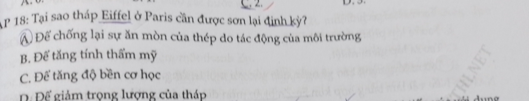 a
C. 2.
AP 18: Tại sao tháp Eiffel ở Paris cần được sơn lại định kỳ?
A Để chống lại sự ăn mòn của thép do tác động của môi trường
B. Để tăng tính thẩm mỹ
C. Để tăng độ bền cơ học
D. Để giảm trọng lượng của tháp