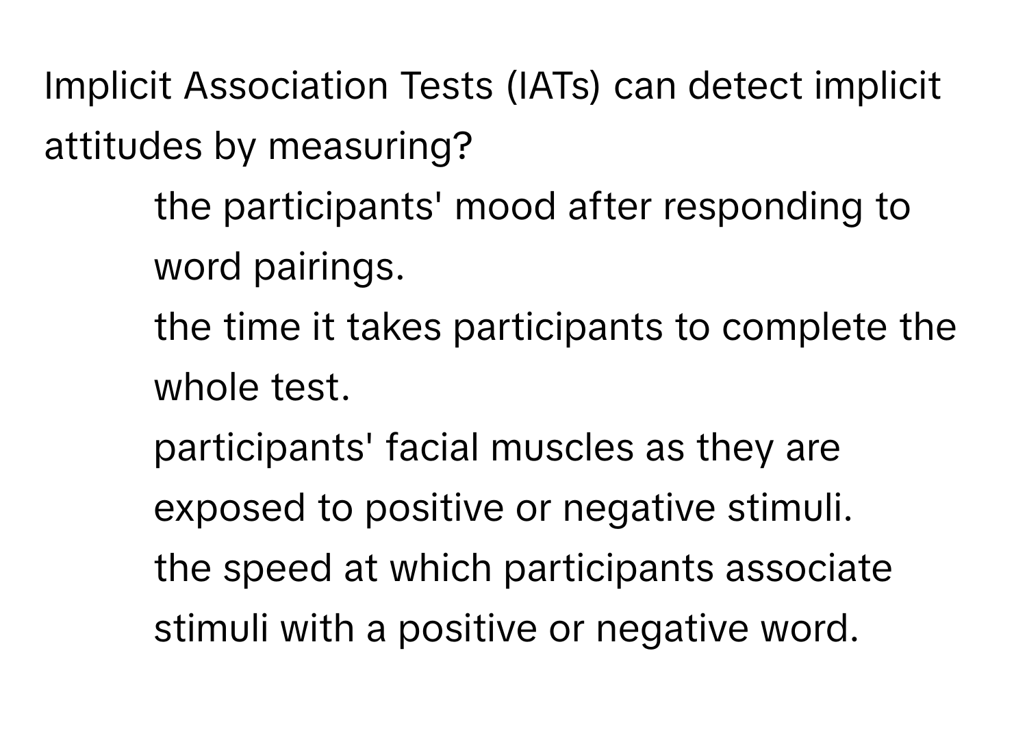 Implicit Association Tests (IATs) can detect implicit attitudes by measuring?

1) the participants' mood after responding to word pairings. 
2) the time it takes participants to complete the whole test. 
3) participants' facial muscles as they are exposed to positive or negative stimuli. 
4) the speed at which participants associate stimuli with a positive or negative word.