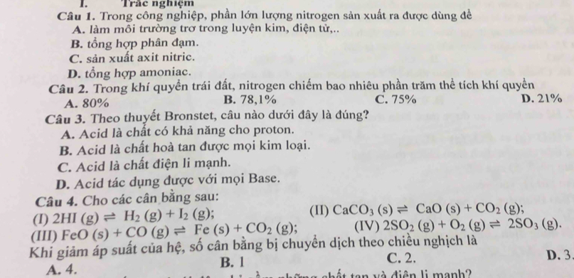 Tràc nghiệm
Câu 1. Trong công nghiệp, phần lớn lượng nitrogen sản xuất ra được dùng đề
A. làm mỗi trường trơ trong luyện kim, điện tử,..
B. tổng hợp phân đạm.
C. sản xuất axit nitric.
D. tổng hợp amoniac.
Câu 2. Trong khí quyền trái đất, nitrogen chiếm bao nhiêu phần trăm thể tích khí quyền
A. 80% B. 78, 1% C. 75% D. 21%
Câu 3. Theo thuyết Bronstet, câu nào dưới đây là đúng?
A. Acid là chất có khả năng cho proton.
B. Acid là chất hoà tan được mọi kim loại.
C. Acid là chất điện li mạnh.
D. Acid tác dụng được với mọi Base.
Câu 4. Cho các cân bằng sau:
(I) 2HI(g)leftharpoons H_2(g)+I_2(g); (II) CaCO_3(s)leftharpoons CaO(s)+CO_2(g); 
(III) FeO(s)+CO(g)leftharpoons Fe(s)+CO_2(g); (IV) 2SO_2(g)+O_2(g)leftharpoons 2SO_3(g). 
Khi giảm áp suất của hệ, số cân bằng bị chuyển dịch theo chiều nghịch là
A. 4. B. 1
C. 2. D. 3
v chết ten và diện li manh?