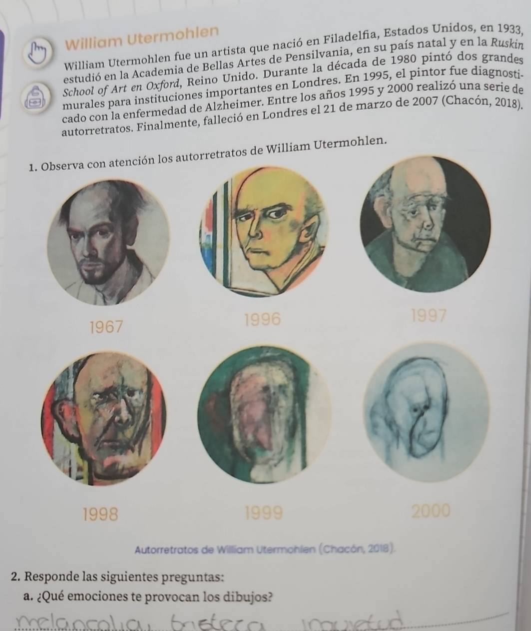 William Utermohlen 
William Utermohlen fue un artista que nació en Filadelfia, Estados Unidos, en 1933, 
estudió en la Academia de Bellas Artes de Pensilvania, en su país natal y en la Ruskin 
School of Art en Oxford, Reino Unido. Durante la década de 1980 pintó dos grandes 
murales para instituciones importantes en Londres. En 1995, el pintor fue diagnosti- 
cado con la enfermedad de Alzheimer. Entre los años 1995 y 2000 realizó una seríe de 
autorretratos. Finalmente, falleció en Londres el 21 de marzo de 2007 (Chacón, 2018). 
1. Observa con atención los autorretratos de William Utermohlen. 
1967 
1996 1997
1998 1999 2000
Autorretratos de Willliam Utermohlen (Chacón, 2018). 
2. Responde las siguientes preguntas: 
a. ¿Qué emociones te provocan los dibujos?