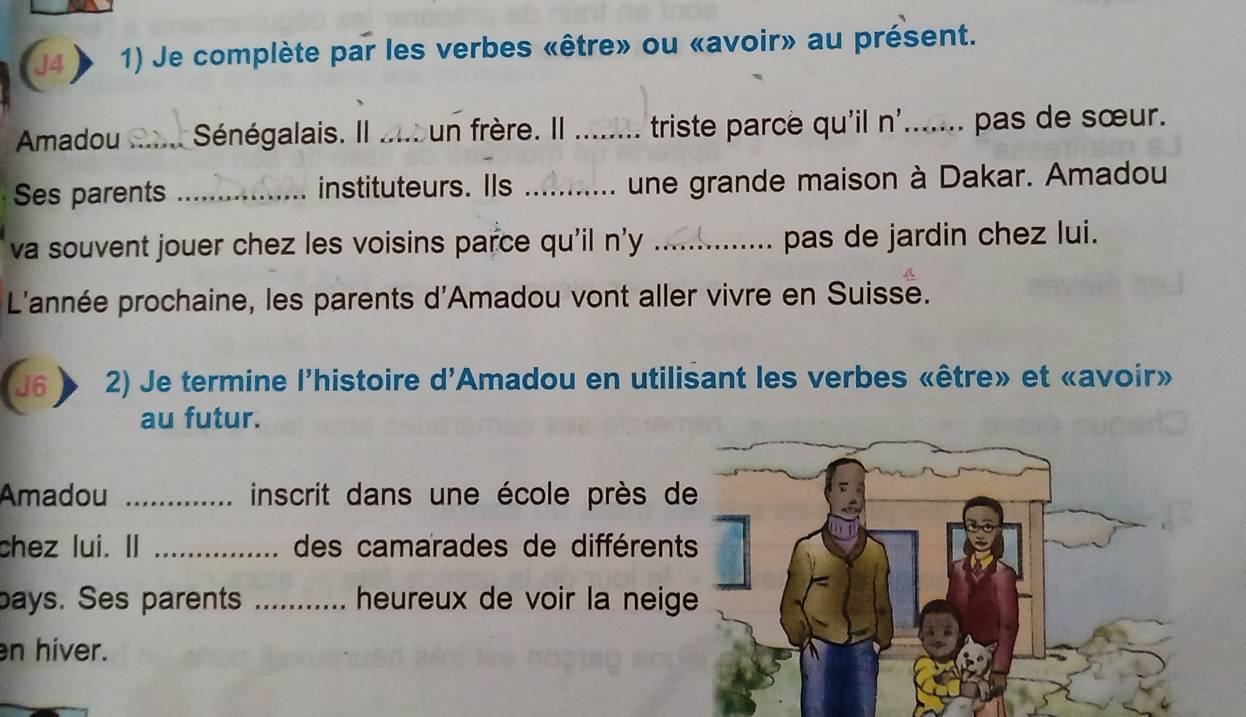 Je complète par les verbes «être» ou «avoir» au présent. 
Amadou _Sénégalais. Il ans un frère. Il _triste parce qu'il n'....... pas de sœur. 
Ses parents _instituteurs. Ils _une grande maison à Dakar. Amadou 
va souvent jouer chez les voisins parce qu'il n'y _pas de jardin chez lui. 
L'année prochaine, les parents d'Amadou vont aller vivre en Suisse. 
J6 2) Je termine l'histoire d'Amadou en utilisant les verbes «être» et «avoir» 
au futur. 
Amadou _inscrit dans une école près d 
chez lui. II _des camarades de différent 
bays. Ses parents _heureux de voir la neig 
n hiver.