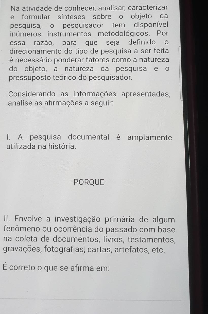 Na atividade de conhecer, analisar, caracterizar 
e formular sínteses sobre o objeto da 
pesquisa, o pesquisador tem disponível 
inúmeros instrumentos metodológicos. Por 
essa razão, para que seja definido o 
direcionamento do tipo de pesquisa a ser feita 
é necessário ponderar fatores como a natureza 
do objeto, a natureza da pesquisa e o 
pressuposto teórico do pesquisador. 
Considerando as informações apresentadas, 
analise as afirmações a seguir: 
I. A pesquisa documental é amplamente 
utilizada na história. 
PORQUE 
II. Envolve a investigação primária de algum 
fenômeno ou ocorrência do passado com base 
na coleta de documentos, livros, testamentos, 
gravações, fotografias, cartas, artefatos, etc. 
É correto o que se afirma em: