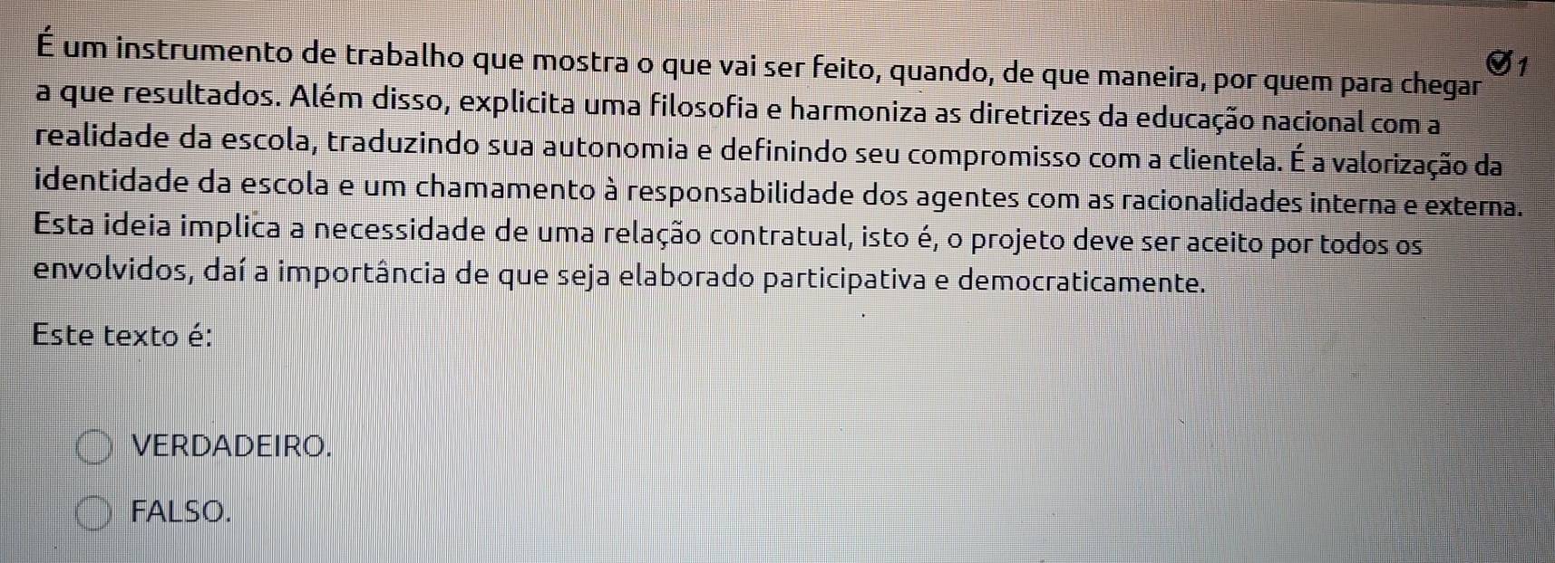 É um instrumento de trabalho que mostra o que vai ser feito, quando, de que maneira, por quem para chegar
a que resultados. Além disso, explicita uma filosofia e harmoniza as diretrizes da educação nacional com a
realidade da escola, traduzindo sua autonomia e definindo seu compromisso com a clientela. É a valorização da
identidade da escola e um chamamento à responsabilidade dos agentes com as racionalidades interna e externa.
Esta ideia implica a necessidade de uma relação contratual, isto é, o projeto deve ser aceito por todos os
envolvidos, daí a importância de que seja elaborado participativa e democraticamente.
Este texto é:
VERDADEIRO.
FALSO.