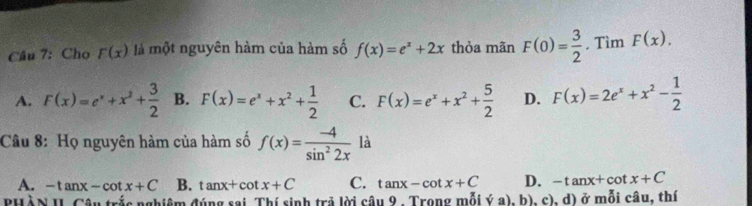 Cho F(x) là một nguyên hàm của hàm số f(x)=e^x+2x thỏa mãn F(0)= 3/2  , Tìm F(x).
A. F(x)=e^x+x^2+ 3/2  B. F(x)=e^x+x^2+ 1/2  C. F(x)=e^x+x^2+ 5/2  D. F(x)=2e^x+x^2- 1/2 
Câu 8: Họ nguyên hàm của hàm số f(x)= (-4)/sin^22x  là
A. -tan x-cot x+C B. tan x+cot x+C C. tan x-cot x+C D. -tan x+cot x+C
PHÀN II. Câu trắc nghiêm đúng sai. Thí sinh trả lời câu 9 . Trong mỗi ý a), b), c), d) ở mỗi câu, thí