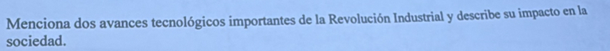 Menciona dos avances tecnológicos importantes de la Revolución Industrial y describe su impacto en la 
sociedad.