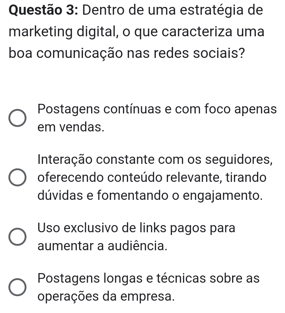 Dentro de uma estratégia de
marketing digital, o que caracteriza uma
boa comunicação nas redes sociais?
Postagens contínuas e com foco apenas
em vendas.
Interação constante com os seguidores,
oferecendo conteúdo relevante, tirando
dúvidas e fomentando o engajamento.
Uso exclusivo de links pagos para
aumentar a audiência.
Postagens longas e técnicas sobre as
operações da empresa.