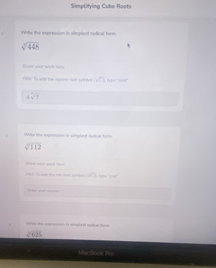 Simplifying Cube Roots 
1 Write the expression in simplest radical form
sqrt[3](448)
Show your work here 
Hirt: To add the square root symbol. (sqrt(□ )) I, type ''rbot''
4sqrt[3](7)
3 Write the expression in simplest radical form
sqrt[3](112)
Show your work Here 
Hivt: To add! the nti rone symbol (sqrt(□ )) L type ''ran'' 
Enter your answer 
. Wite the expression in simplest radical form
sqrt[3](625)
MacBook Pro