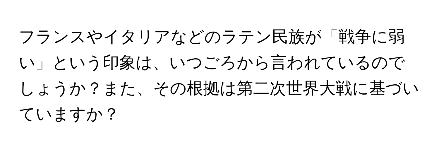 フランスやイタリアなどのラテン民族が「戦争に弱い」という印象は、いつごろから言われているのでしょうか？また、その根拠は第二次世界大戦に基づいていますか？