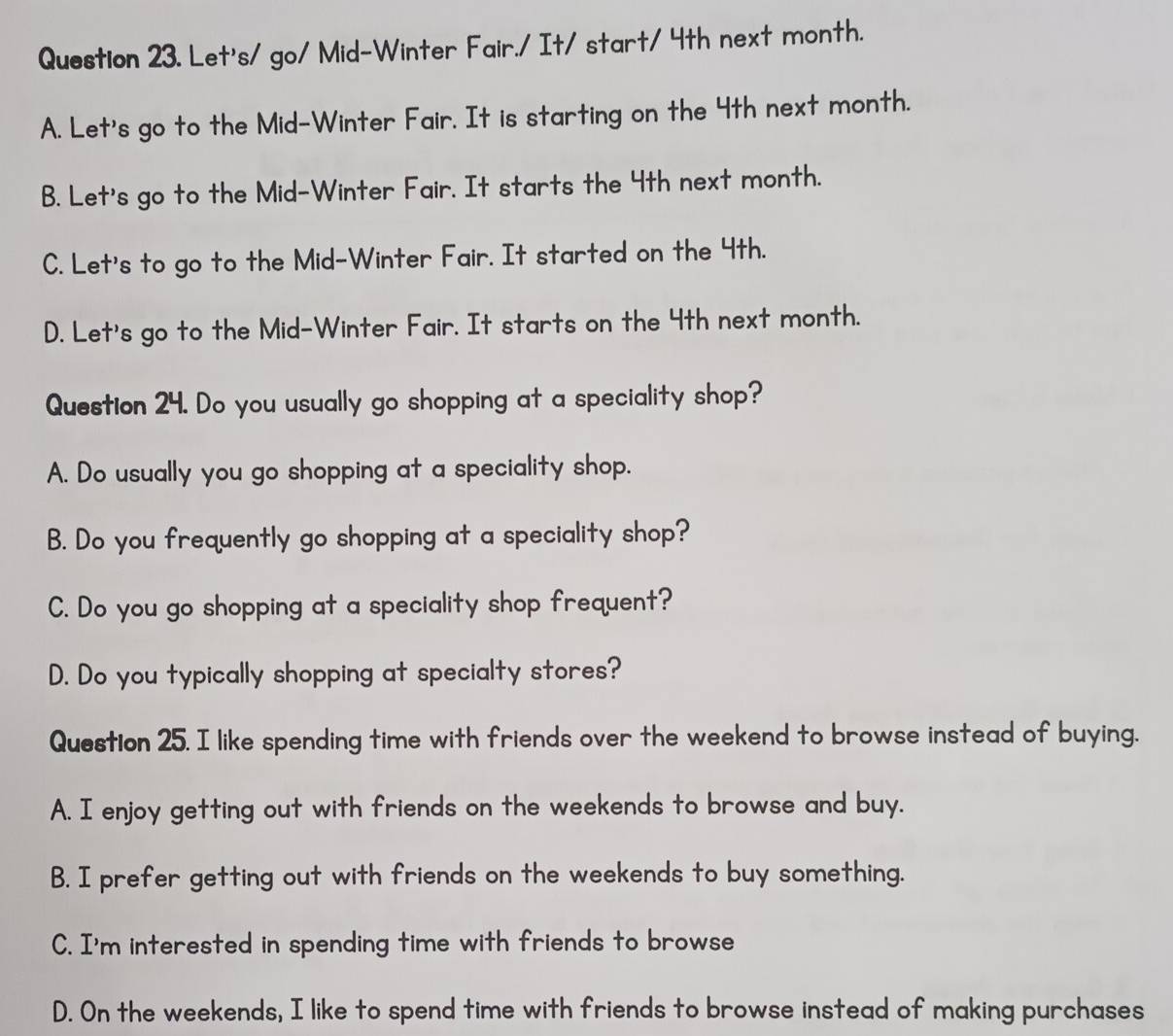 Let's/ go/ Mid-Winter Fair./ It/ start/ 4th next month.
A. Let's go to the Mid-Winter Fair. It is starting on the 4th next month.
B. Let's go to the Mid-Winter Fair. It starts the 4th next month.
C. Let's to go to the Mid-Winter Fair. It started on the 4th.
D. Let's go to the Mid-Winter Fair. It starts on the 4th next month.
Question 24. Do you usually go shopping at a speciality shop?
A. Do usually you go shopping at a speciality shop.
B. Do you frequently go shopping at a speciality shop?
C. Do you go shopping at a speciality shop frequent?
D. Do you typically shopping at specialty stores?
Question 25. I like spending time with friends over the weekend to browse instead of buying.
A. I enjoy getting out with friends on the weekends to browse and buy.
B. I prefer getting out with friends on the weekends to buy something.
C. I'm interested in spending time with friends to browse
D. On the weekends, I like to spend time with friends to browse instead of making purchases