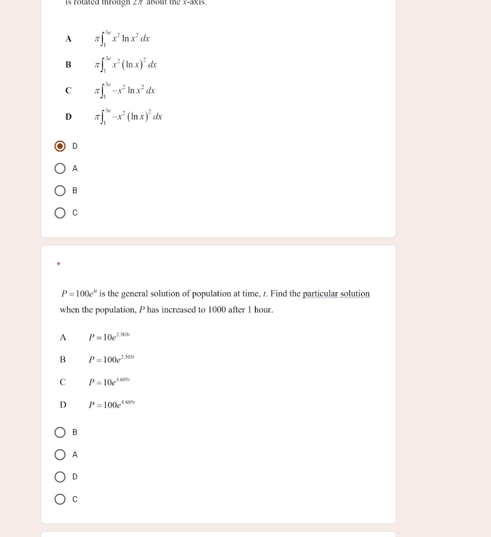 is rotated through 2π about the x-axis.
A π ∈t _1^((3e)x^2)ln x^2dx
B π ∈t _1^((3e)x^2)(ln x)^2dx
C π ∈t _1^((3e)-x^2)ln x^2dx
D π ∈t _1^((3e)-x^2)(ln x)^2dx
D
A
B
C
P=100e^(kt) is the general solution of population at time, t. Find the particular solution
when the population, P has increased to 1000 after 1 hour.
A P=10e^(2.303t)
B P=100e^(2.303t)
C P=10e^(4.605t)
D P=100e^(4.605t)
B
A
D
C