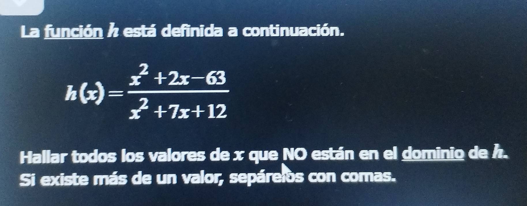 La función h está definida a continuación.
h(x)= (x^2+2x-63)/x^2+7x+12 
Hallar todos los valores de x que NO están en el dominio de h. 
Si existe más de un valor, sepáreios con comas.