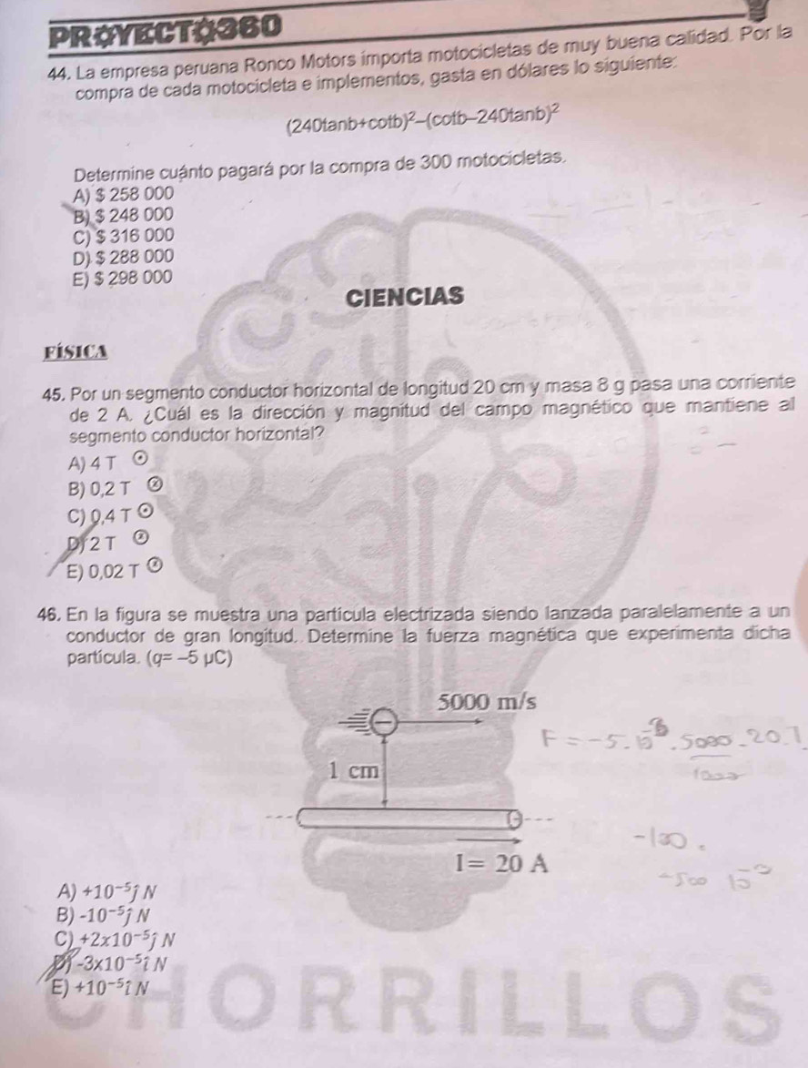 PROYECTO360
44. La empresa peruana Ronco Motors importa motocicletas de muy buena calidad. Por la
compra de cada motocicleta e implementos, gasta en dólares lo siguiente:
(240tanb+c tb)^2-(cot b-240tan b)^2
Determine cuánto pagará por la compra de 300 motocicletas.
A) $ 258 000
B) $ 248 000
C) $ 316 000
D) $ 288 000
E) $ 298 000
CIENCIAS
FISICA
45. Por un segmento conductor horizontal de longitud 20 cm y masa 8 g pasa una corriente
de 2 A. ¿Cuál es la dirección y magnitud del campo magnético que mantiene al
segmento conductor horizontal?
A) 4 T
B) 0,2 T ②
C) 0,4 T 9
D/ 2 T
E) 0,02 T ②
46. En la figura se muestra una partícula electrizada siendo lanzada paralelamente a un
conductor de gran longitud. Determine la fuerza magnética que experimenta dicha
partícula. (q=-5mu C)
5000 m/s
1 cm
I=20A
A) +10^(-5)jN
B) -10^(-5)jN
C) +2x10^(-5)jN
-3* 10^(-5)iN
E) +10^(-5)iN ILLOS